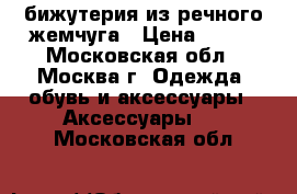 бижутерия из речного жемчуга › Цена ­ 200 - Московская обл., Москва г. Одежда, обувь и аксессуары » Аксессуары   . Московская обл.